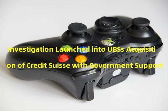 Investigation Launched into UBSs Acquisition of Credit Suisse with Government Support