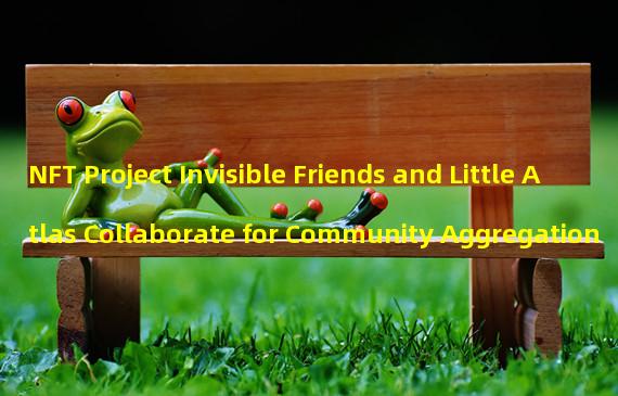 NFT Project Invisible Friends and Little Atlas Collaborate for Community Aggregation