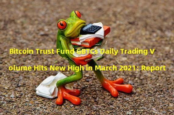 Bitcoin Trust Fund GBTCs Daily Trading Volume Hits New High in March 2021: Report
