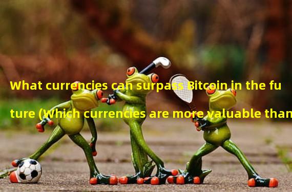 What currencies can surpass Bitcoin in the future (Which currencies are more valuable than Bitcoin)?