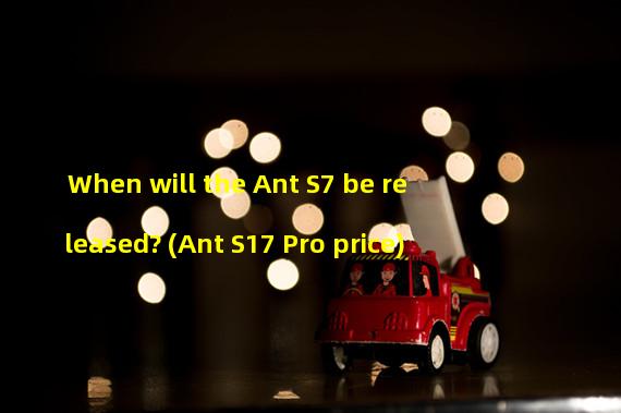 When will the Ant S7 be released? (Ant S17 Pro price)